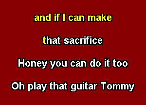 and if I can make
that sacrifice

Honey you can do it too

Oh play that guitar Tommy