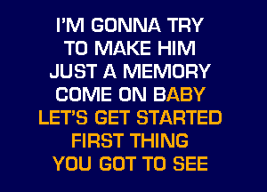 I'M GONNA TRY
TO MAKE HIM
JUST A MEMORY
COME ON BABY
LET'S GET STARTED
FIRST THING
YOU GOT TO SEE