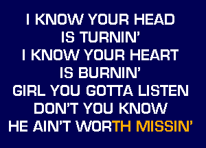 I KNOW YOUR HEAD
IS TURNIN'
I KNOW YOUR HEART
IS BURNIN'
GIRL YOU GOTTA LISTEN
DON'T YOU KNOW
HE AIN'T WORTH MISSIN'