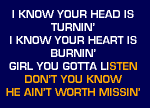 I KNOW YOUR HEAD IS
TURNIN'
I KNOW YOUR HEART IS
BURNIN'
GIRL YOU GOTTA LISTEN
DON'T YOU KNOW
HE AIN'T WORTH MISSIN'