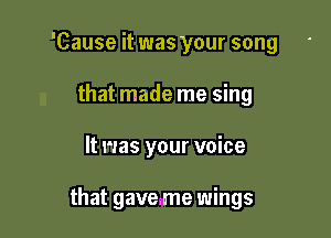 'Cause it was your song
that made me sing

It was your voice

that gaveme wings