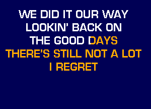 WE DID IT OUR WAY
LOOKIN' BACK ON
THE GOOD DAYS
THERE'S STILL NOT A LOT
I REGRET