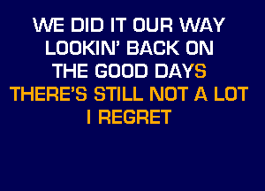 WE DID IT OUR WAY
LOOKIN' BACK ON
THE GOOD DAYS
THERE'S STILL NOT A LOT
I REGRET