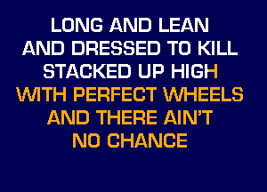 LONG AND LEAN
AND DRESSED TO KILL
STACKED UP HIGH
WITH PERFECT WHEELS
AND THERE AIN'T
N0 CHANCE