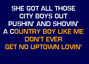 SHE GOT ALL THOSE
CITY BOYS OUT
PUSHIN' AND SHOVIN'
A COUNTRY BOY LIKE ME
DON'T EVER
GET N0 UPTOWN LOVIN'