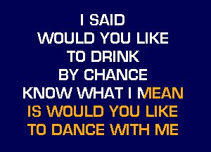I SAID
WOULD YOU LIKE
TO DRINK
BY CHANCE
KNOW WHAT I MEAN
IS WOULD YOU LIKE
TO DANCE WTH ME