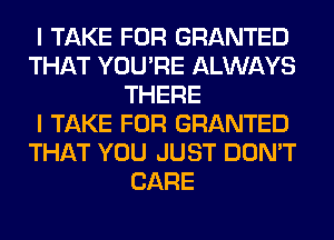 I TAKE FOR GRANTED
THAT YOU'RE ALWAYS
THERE
I TAKE FOR GRANTED
THAT YOU JUST DON'T
CARE