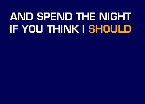 AND SPEND THE NIGHT
IF YOU THINK I SHOULD