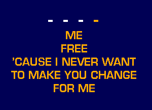 ME
FREE

'CAUSE I NEVER WANT
TO MAKE YOU CHANGE
FOR ME