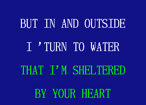 BUT IN AND OUTSIDE
I TURN TO WATER
THAT PM SHELTERED
BY YOUR HEART