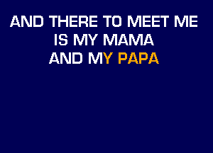 AND THERE TO MEET ME
IS MY MAMA
AND MY PAPA