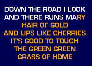 DOWN THE ROAD I LOOK
AND THERE RUNS MARY
HAIR OF GOLD
AND LIPS LIKE CHERRIES
ITS GOOD TO TOUCH
THE GREEN GREEN
GRASS OF HOME