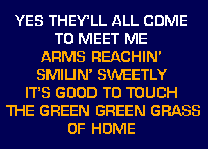 YES THEY'LL ALL COME
TO MEET ME
ARMS REACHIN'
SMILIM SWEETLY
ITS GOOD TO TOUCH
THE GREEN GREEN GRASS
OF HOME