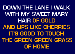 DOWN THE LANE I WALK
WITH MY SWEET MARY
HAIR OF GOLD
AND LIPS LIKE CHERRIES
ITS GOOD TO TOUCH
THE GREEN GREEN GRASS
OF HOME