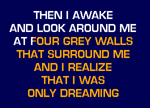 THEN I AWAKE
AND LOOK AROUND ME
AT FOUR GREY WALLS
THAT SURROUND ME
AND I REALIZE
THAT I WAS
ONLY DREAMING