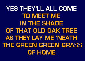 YES THEY'LL ALL COME
TO MEET ME
IN THE SHADE

OF THAT OLD OAK TREE
AS THEY LAY ME 'NEATH

THE GREEN GREEN GRASS
OF HOME