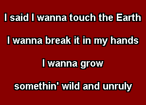 I said I wanna touch the Earth
I wanna break it in my hands
I wanna grow

somethin' wild and unruly