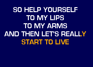 SO HELP YOURSELF
TO MY LIPS
TO MY ARMS
AND THEN LET'S REALLY
START TO LIVE