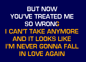 BUT NOW
YOU'VE TREATED ME
SO WRONG
I CAN'T TAKE ANYMORE
AND IT LOOKS LIKE
I'M NEVER GONNA FALL
IN LOVE AGAIN