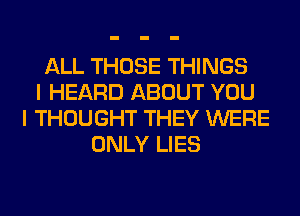 ALL THOSE THINGS
I HEARD ABOUT YOU
I THOUGHT THEY WERE
ONLY LIES