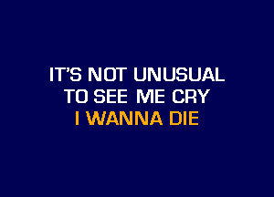 IT'S NOT UNUSUAL
TO SEE ME CRY

I WANNA DIE