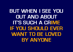 BUT WHEN I SEE YOU
OUT AND ABOUT
ITS SUCH A CRIME
IF YOU SHOULD EVER
WANT TO BE LOVED
BY ANYONE