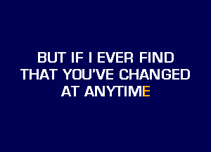 BUT IF I EVER FIND
THAT YOUVE CHANGED

AT ANYTIME