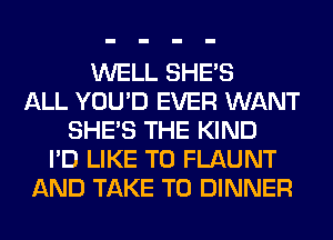 WELL SHE'S
ALL YOU'D EVER WANT
SHE'S THE KIND
I'D LIKE TO FLAUNT
AND TAKE T0 DINNER