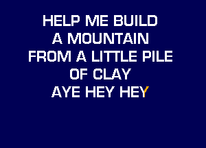 HELP ME BUILD
A MOUNTAIN
FROM A LITTLE PILE
0F CLAY
AYE HEY HEY