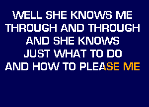 WELL SHE KNOWS ME
THROUGH AND THROUGH
AND SHE KNOWS
JUST WHAT TO DO
AND HOW TO PLEASE ME