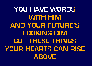 YOU HAVE WORDS
WITH HIM
AND YOUR FUTURE'S
LOOKING DIM
BUT THESE THINGS
YOUR HEARTS CAN RISE
ABOVE