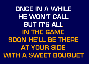 ONCE IN A WHILE
HE WON'T CALL
BUT ITS ALL
IN THE GAME
SOON HE'LL BE THERE
AT YOUR SIDE
WITH A SWEET BOUQUET