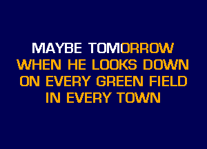 MAYBE TOMORROW
WHEN HE LOOKS DOWN
ON EVERY GREEN FIELD

IN EVERY TOWN