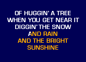 OF HUGGIN' A TREE
WHEN YOU GET NEAR IT
DIGGIN'THE SNOW
AND RAIN
AND THE BRIGHT
SUNSHINE