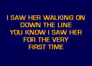 I SAW HER WALKING ON
DOWN THE LINE
YOU KNOW I SAW HER
FOR THE VERY
FIRST TIME