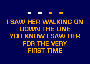 I SAW HER WALKING ON
DOWN THE LINE
YOU KNOW I SAW HER
FOR THE VERY
FIRST TIME