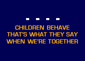 CHILDREN BEHAVE
THAT'S WHAT THEY SAY

WHEN WE'RE TOGETHER