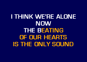 I THINK WE'RE ALONE
NOW
THE BEATING
OF OUR HEARTS
IS THE ONLY SOUND

g