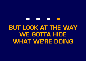 BUT LOOK AT THE WAY
WE GO'ITA HIDE

WHAT WE'RE DOING