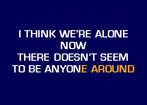 I THINK WE'RE ALONE
NOW
THERE DOESN'T SEEM
TO BE ANYONE AROUND