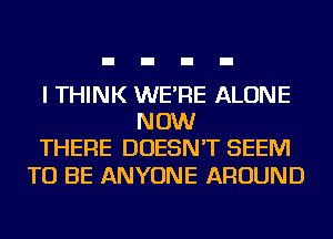 I THINK WE'RE ALONE
NOW
THERE DOESN'T SEEM

TO BE ANYONE AROUND