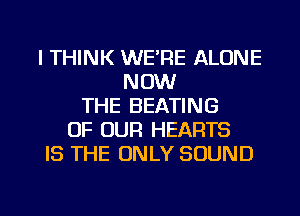 I THINK WE'RE ALONE
NOW
THE BEATING
OF OUR HEARTS
IS THE ONLY SOUND

g