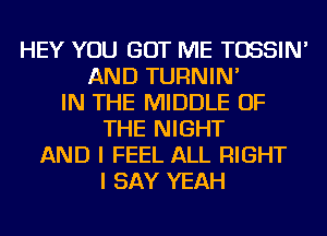 HEY YOU GOT ME TOSSIN'
AND TURNIN'
IN THE MIDDLE OF
THE NIGHT
AND I FEEL ALL RIGHT
I SAY YEAH