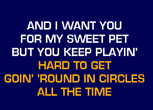 AND I WANT YOU
FOR MY SWEET PET
BUT YOU KEEP PLAYIN'
HARD TO GET
GOIN' 'ROUND IN CIRCLES
ALL THE TIME