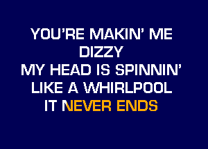 YOU'RE MAKIN' ME
DIZZY
MY HEAD IS SPINNIN'
LIKE A WHIRLPOOL
IT NEVER ENDS