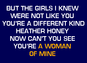 BUT THE GIRLS I KNEW
WERE NOT LIKE YOU
YOU'RE A DIFFERENT KIND
HEATHER HONEY
NOW CAN'T YOU SEE
YOU'RE A WOMAN
OF MINE