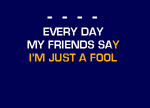 EVERY DAY
MY FRIENDS SAY

I'M JUST A FOOL