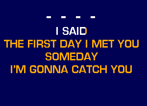 I SAID
THE FIRST DAY I MET YOU

SOMEDAY
I'M GONNA CATCH YOU