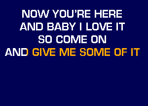 NOW YOU'RE HERE
AND BABY I LOVE IT
SO COME ON
AND GIVE ME SOME OF IT