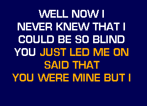 WELL NOW I
NEVER KNEW THAT I
COULD BE SO BLIND

YOU JUST LED ME ON
SAID THAT
YOU WERE MINE BUT I